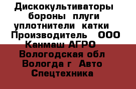 Дискокультиваторы, бороны, плуги, уплотнители, катки › Производитель ­ ООО Канмаш АГРО  - Вологодская обл., Вологда г. Авто » Спецтехника   